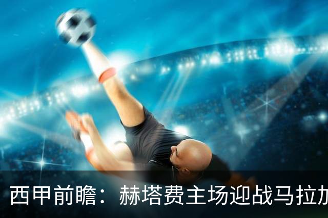 西甲前瞻：赫塔费主场迎战马拉加 保级关键战谁能打破僵局